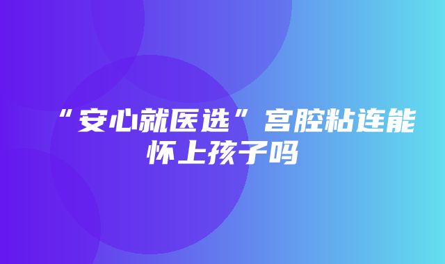 “安心就医选”宫腔粘连能怀上孩子吗