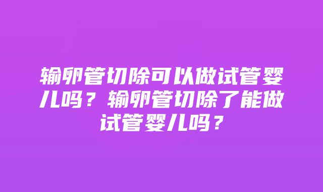 输卵管切除可以做试管婴儿吗？输卵管切除了能做试管婴儿吗？