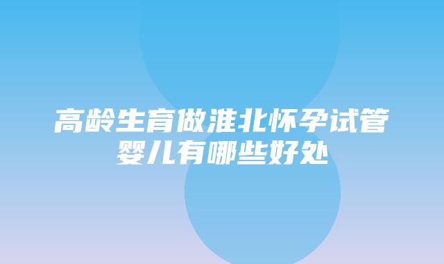 高龄生育做淮北怀孕试管婴儿有哪些好处