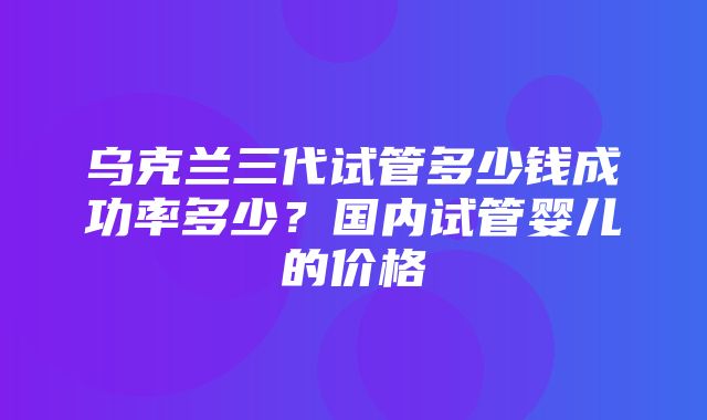 乌克兰三代试管多少钱成功率多少？国内试管婴儿的价格