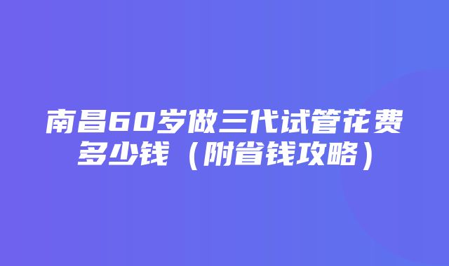 南昌60岁做三代试管花费多少钱（附省钱攻略）