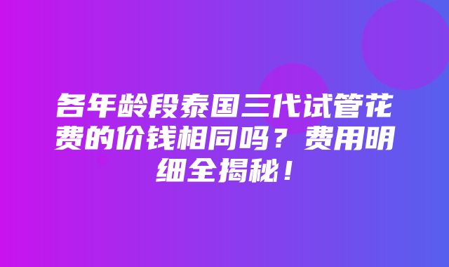 各年龄段泰国三代试管花费的价钱相同吗？费用明细全揭秘！