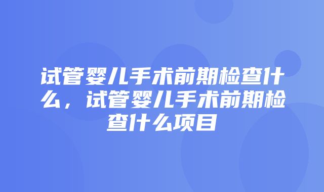 试管婴儿手术前期检查什么，试管婴儿手术前期检查什么项目