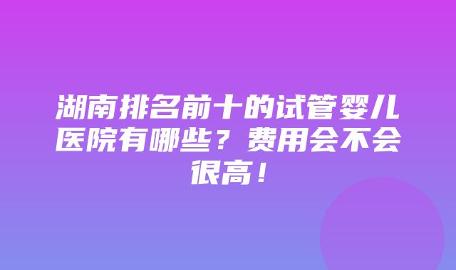 湖南排名前十的试管婴儿医院有哪些？费用会不会很高！