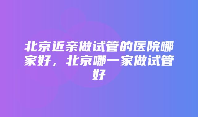 北京近亲做试管的医院哪家好，北京哪一家做试管好