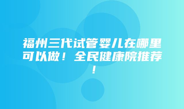 福州三代试管婴儿在哪里可以做！全民健康院推荐！