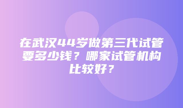 在武汉44岁做第三代试管要多少钱？哪家试管机构比较好？