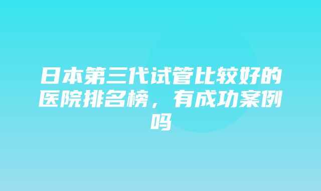 日本第三代试管比较好的医院排名榜，有成功案例吗