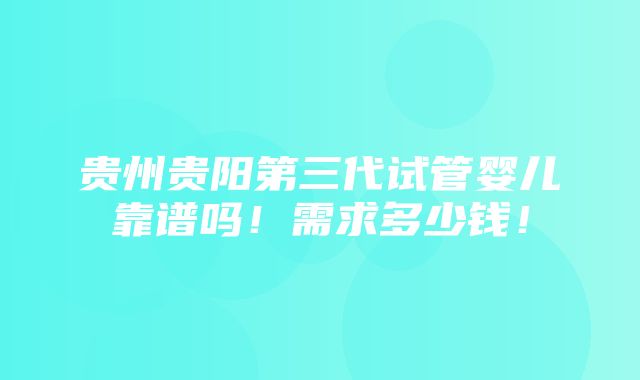 贵州贵阳第三代试管婴儿靠谱吗！需求多少钱！