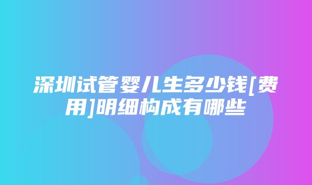 深圳试管婴儿生多少钱[费用]明细构成有哪些