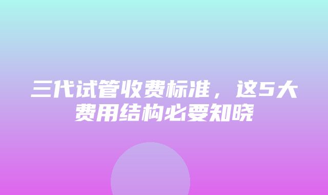 三代试管收费标准，这5大费用结构必要知晓