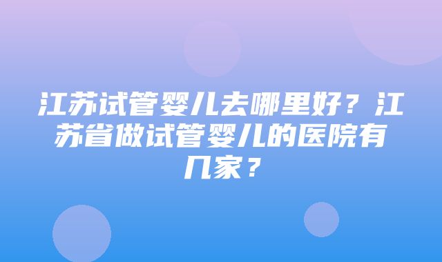 江苏试管婴儿去哪里好？江苏省做试管婴儿的医院有几家？