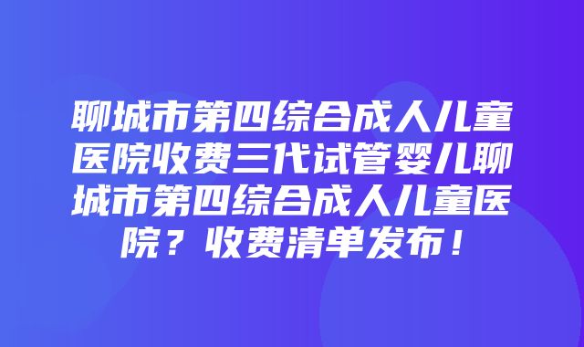 聊城市第四综合成人儿童医院收费三代试管婴儿聊城市第四综合成人儿童医院？收费清单发布！