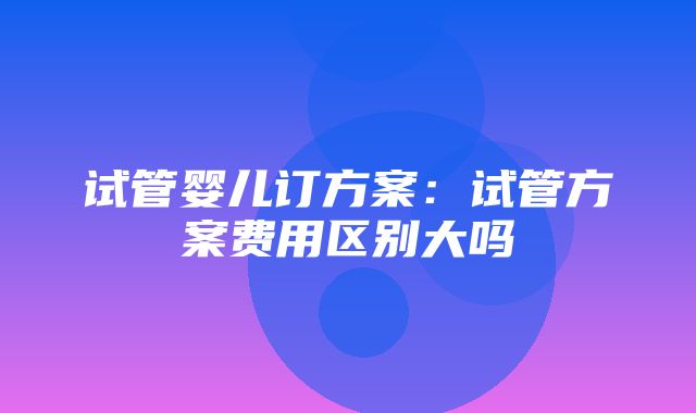 试管婴儿订方案：试管方案费用区别大吗