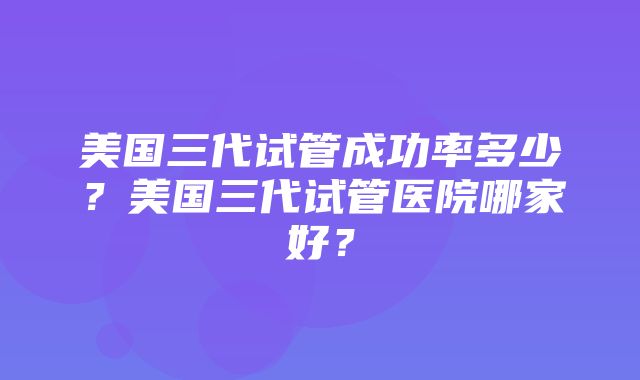 美国三代试管成功率多少？美国三代试管医院哪家好？