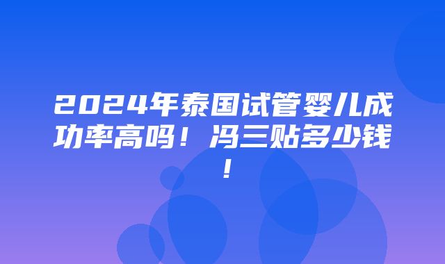 2024年泰国试管婴儿成功率高吗！冯三贴多少钱！