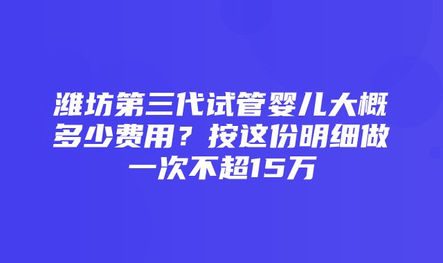 潍坊第三代试管婴儿大概多少费用？按这份明细做一次不超15万