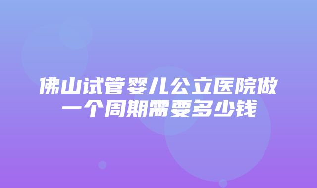 佛山试管婴儿公立医院做一个周期需要多少钱