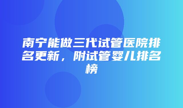 南宁能做三代试管医院排名更新，附试管婴儿排名榜