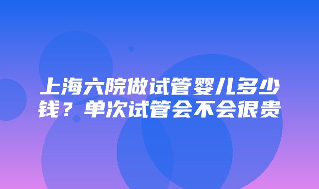 上海六院做试管婴儿多少钱？单次试管会不会很贵