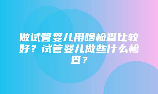 做试管婴儿用啥检查比较好？试管婴儿做些什么检查？