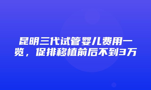 昆明三代试管婴儿费用一览，促排移植前后不到3万