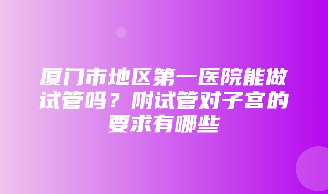 厦门市地区第一医院能做试管吗？附试管对子宫的要求有哪些