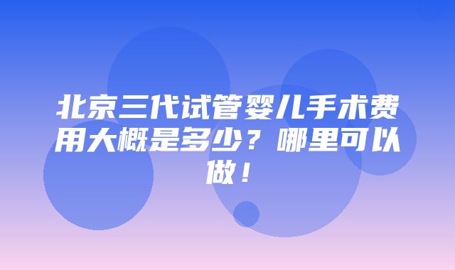 北京三代试管婴儿手术费用大概是多少？哪里可以做！