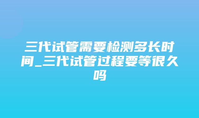 三代试管需要检测多长时间_三代试管过程要等很久吗