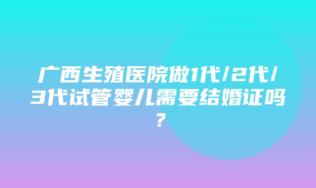 广西生殖医院做1代/2代/3代试管婴儿需要结婚证吗？