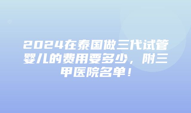 2024在泰国做三代试管婴儿的费用要多少，附三甲医院名单！