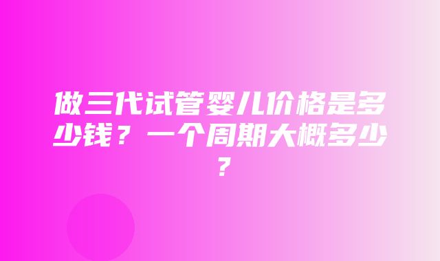 做三代试管婴儿价格是多少钱？一个周期大概多少？