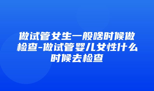 做试管女生一般啥时候做检查-做试管婴儿女性什么时候去检查