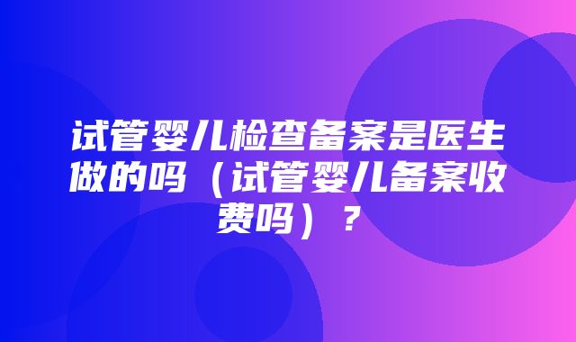 试管婴儿检查备案是医生做的吗（试管婴儿备案收费吗）？