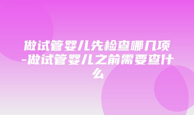 做试管婴儿先检查哪几项-做试管婴儿之前需要查什么