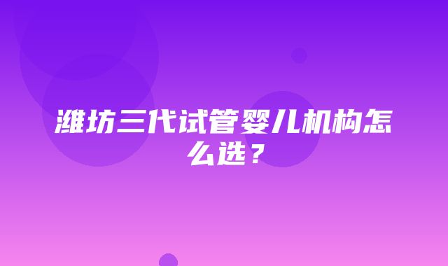 潍坊三代试管婴儿机构怎么选？