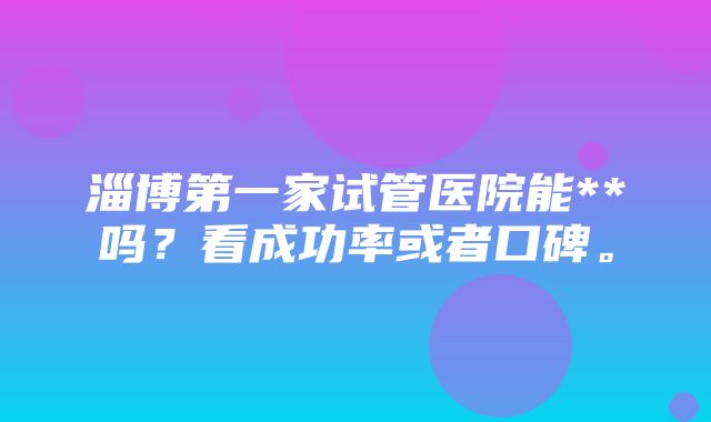 淄博第一家试管医院能**吗？看成功率或者口碑。