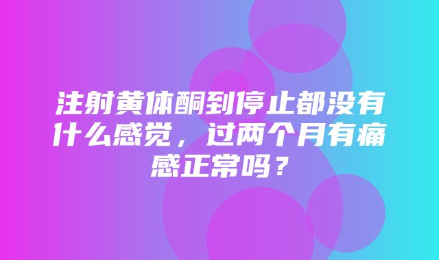 注射黄体酮到停止都没有什么感觉，过两个月有痛感正常吗？