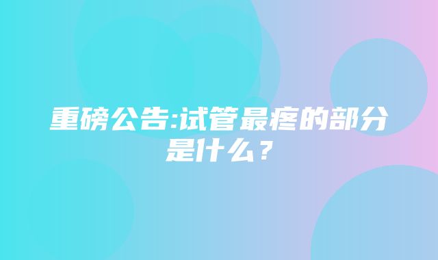 重磅公告:试管最疼的部分是什么？