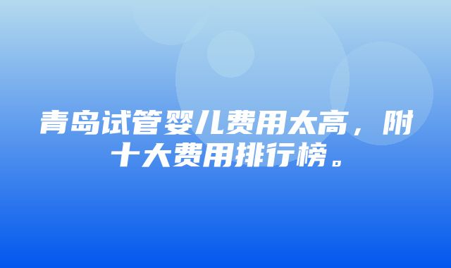 青岛试管婴儿费用太高，附十大费用排行榜。