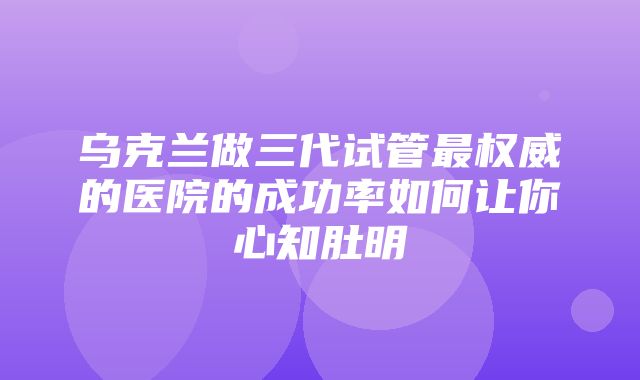 乌克兰做三代试管最权威的医院的成功率如何让你心知肚明