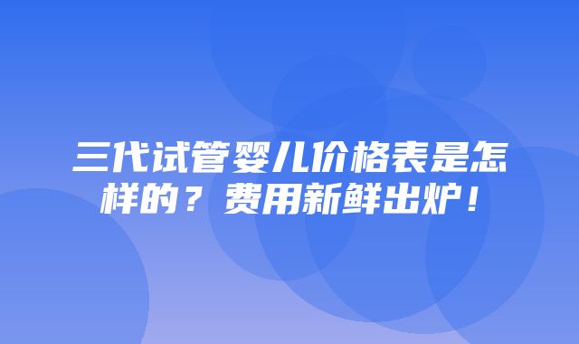 三代试管婴儿价格表是怎样的？费用新鲜出炉！