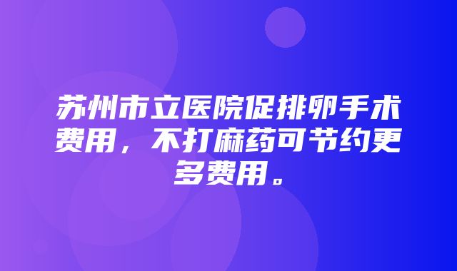 苏州市立医院促排卵手术费用，不打麻药可节约更多费用。