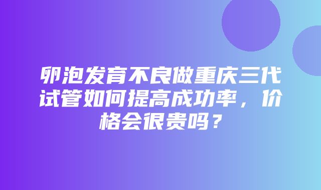 卵泡发育不良做重庆三代试管如何提高成功率，价格会很贵吗？