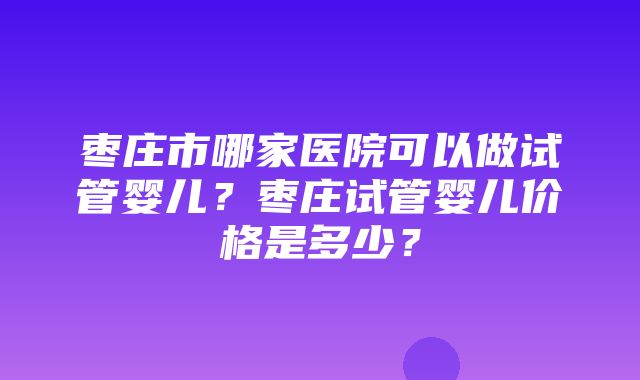 枣庄市哪家医院可以做试管婴儿？枣庄试管婴儿价格是多少？