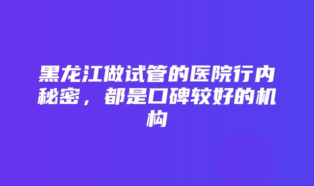 黑龙江做试管的医院行内秘密，都是口碑较好的机构