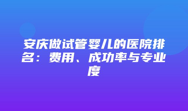 安庆做试管婴儿的医院排名：费用、成功率与专业度