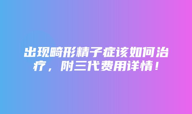 出现畸形精子症该如何治疗，附三代费用详情！