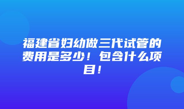 福建省妇幼做三代试管的费用是多少！包含什么项目！