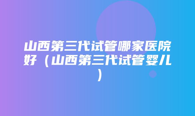 山西第三代试管哪家医院好（山西第三代试管婴儿）